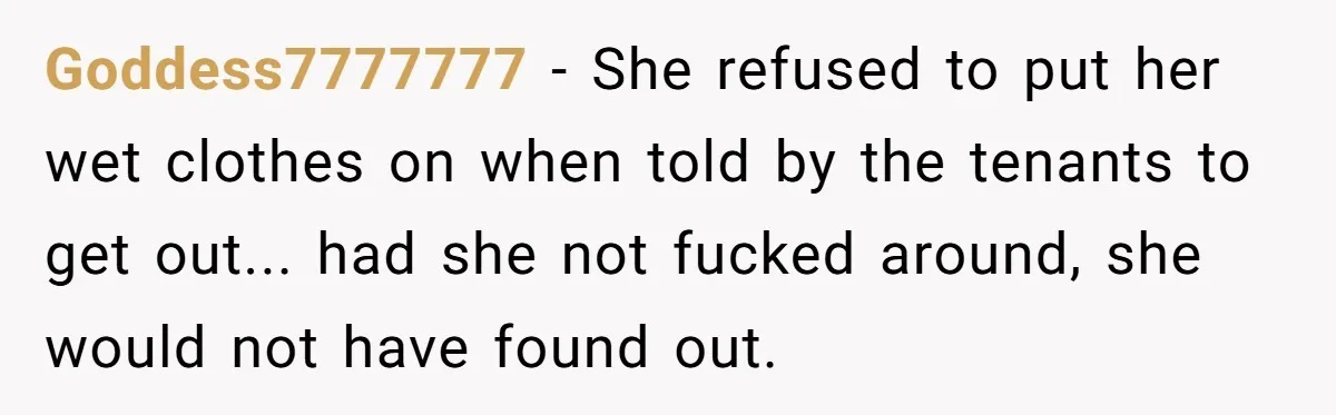 Goddess7777777 − She refused to put her wet clothes on when told by the tenants to get out... had she not fucked around, she would not have found out.