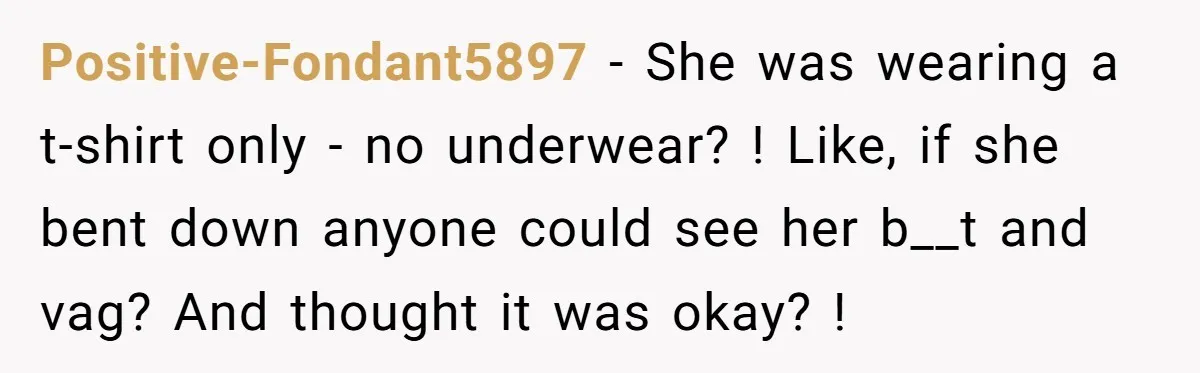 Positive-Fondant5897 − She was wearing a t-shirt only - no underwear? ! Like, if she bent down anyone could see her b__t and vag? And thought it was okay? !