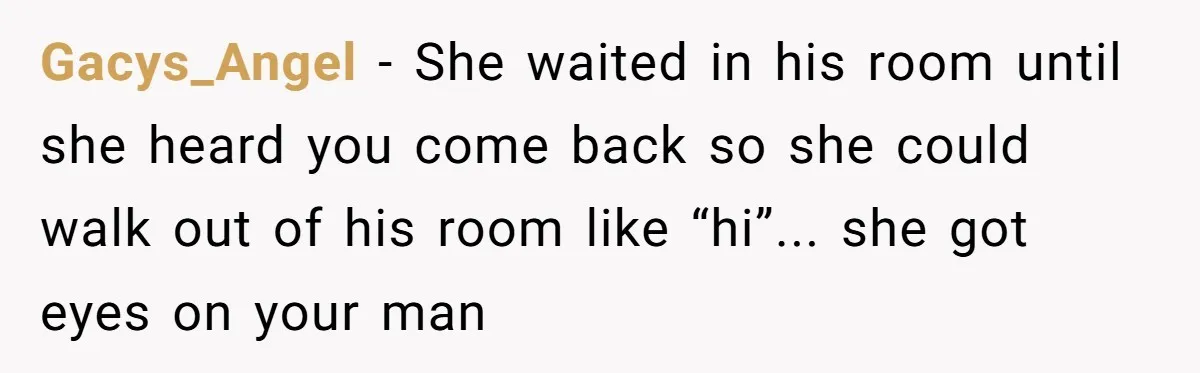 Gacys_Angel − She waited in his room until she heard you come back so she could walk out of his room like “hi”... she got eyes on your man