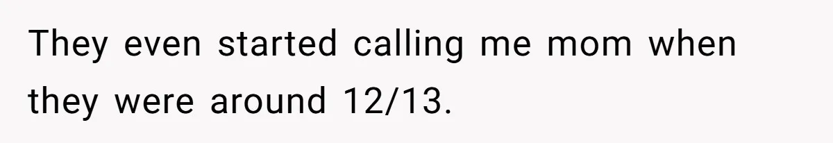They even started calling me mom when they were around 12/13.