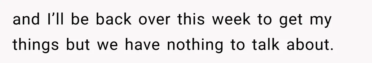 and I’ll be back over this week to get my things but we have nothing to talk about.
