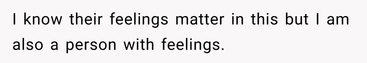 I know their feelings matter in this but I am also a person with feelings.