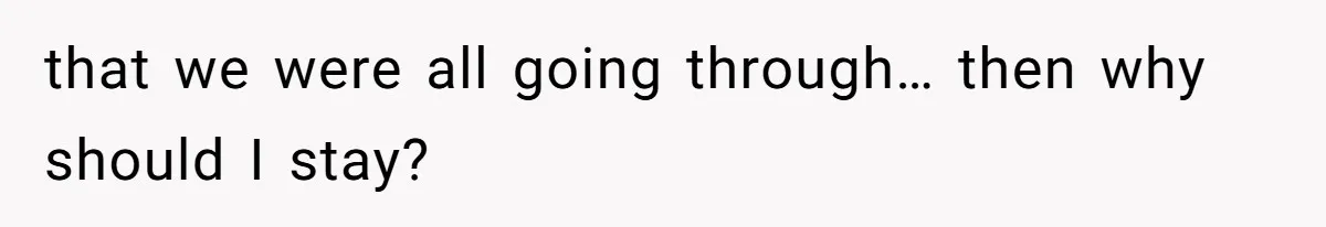 that we were all going through… then why should I stay?