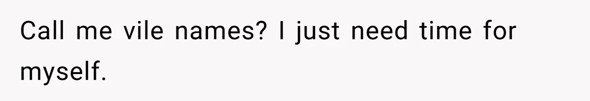 Call me vile names? I just need time for myself.