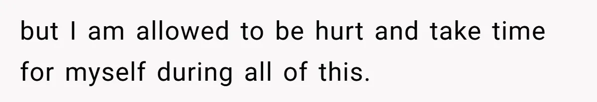 but I am allowed to be hurt and take time for myself during all of this.