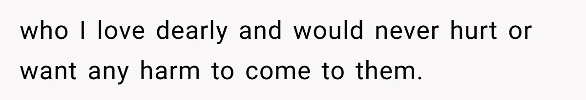who I love dearly and would never hurt or want any harm to come to them.