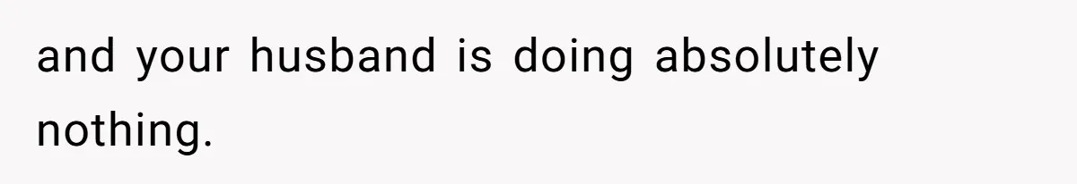 and your husband is doing absolutely nothing.