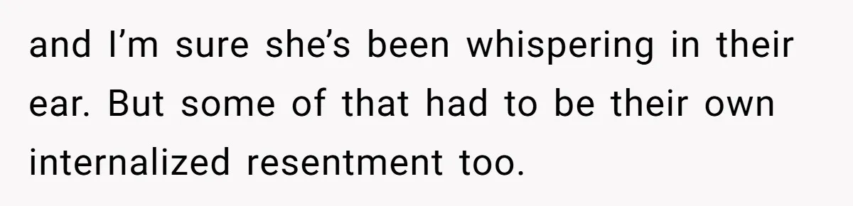and I’m sure she’s been whispering in their ear. But some of that had to be their own internalized resentment too.