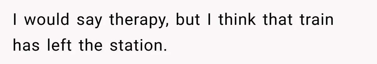 I would say therapy, but I think that train has left the station.