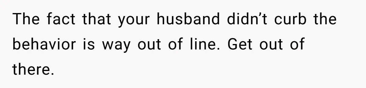 The fact that your husband didn’t curb the behavior is way out of line. Get out of there.
