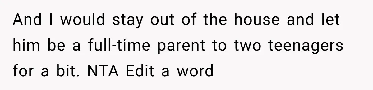 And I would stay out of the house and let him be a full-time parent to two teenagers for a bit. NTA Edit a word