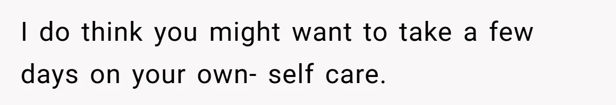 I do think you might want to take a few days on your own- self care.