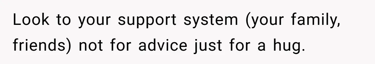 Look to your support system (your family, friends) not for advice just for a hug.