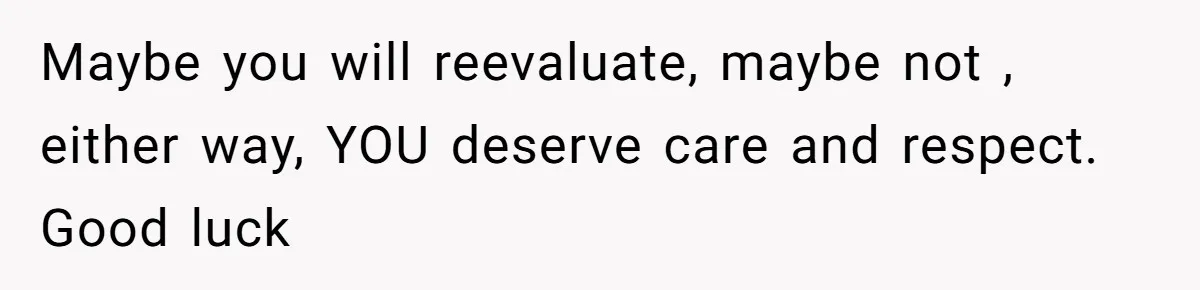 Maybe you will reevaluate, maybe not , either way, YOU deserve care and respect. Good luck