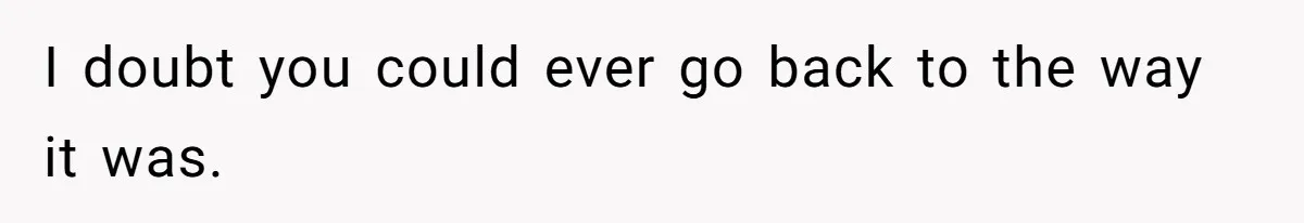 I doubt you could ever go back to the way it was.