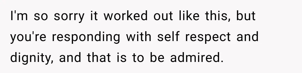 I'm so sorry it worked out like this, but you're responding with self respect and dignity, and that is to be admired.