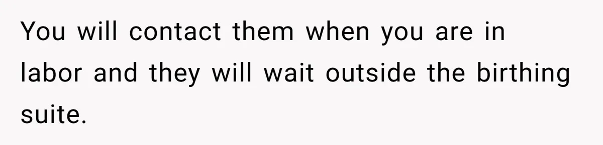 Woman Carrying Her BIL’s Baby Refuses Unmedicated Water Birth, Now Everyone’s Furious You will contact them when you are in labor and they will wait outside the birthing suite.