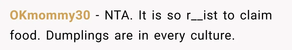 Man Demands His Mom Apologize After She Explodes At His Girlfriend Over Fried Chicken And Accuses Her Of Being Racist OKmommy30 − NTA. It is so r__ist to claim food. Dumplings are in every culture.