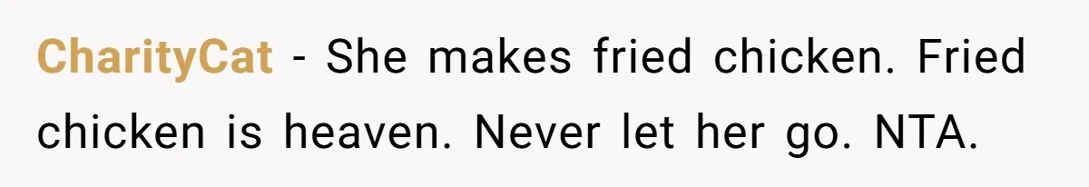 Man Demands His Mom Apologize After She Explodes At His Girlfriend Over Fried Chicken And Accuses Her Of Being Racist CharityCat − She makes fried chicken. Fried chicken is heaven. Never let her go. NTA.