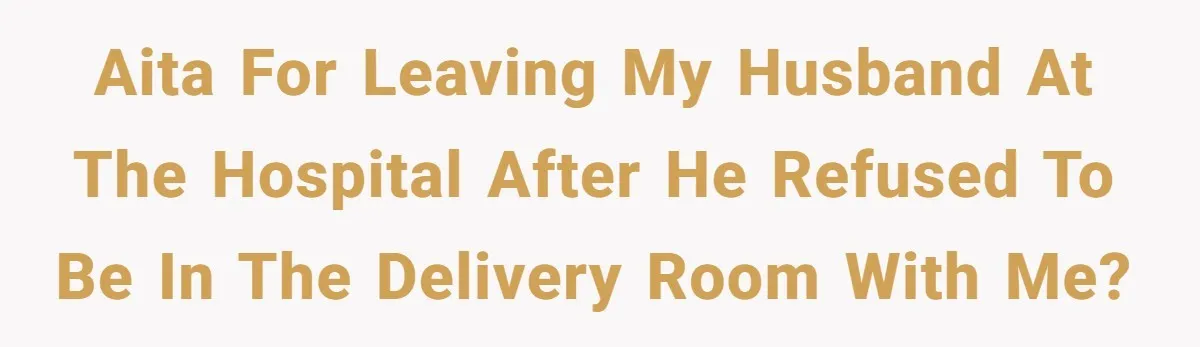 AITA for Leaving My Husband at the Hospital After He Refused to Be in the Delivery Room with Me?