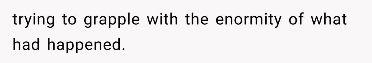 trying to grapple with the enormity of what had happened.