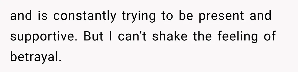 and is constantly trying to be present and supportive. But I can’t shake the feeling of betrayal.