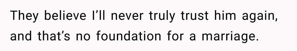 They believe I’ll never truly trust him again, and that’s no foundation for a marriage.