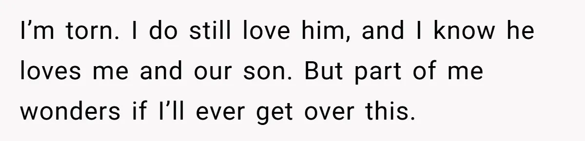 I’m torn. I do still love him, and I know he loves me and our son. But part of me wonders if I’ll ever get over this.