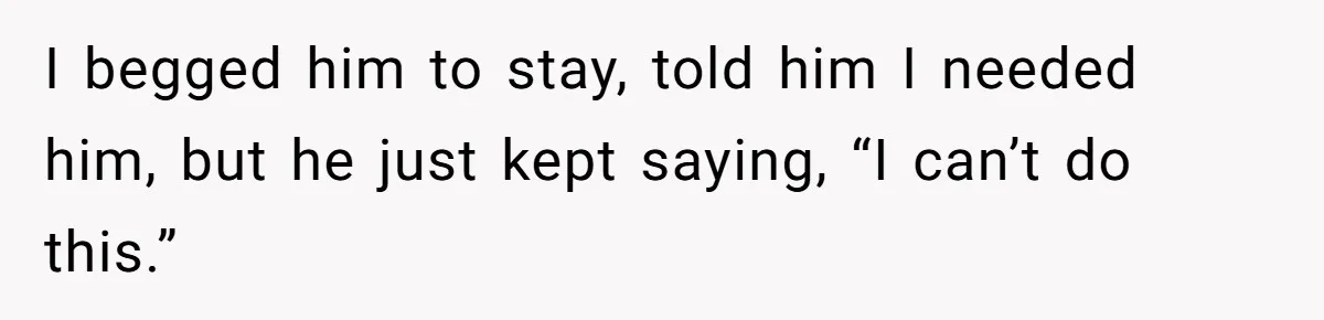 I begged him to stay, told him I needed him, but he just kept saying, “I can’t do this.”
