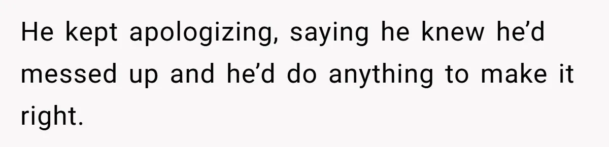 He kept apologizing, saying he knew he’d messed up and he’d do anything to make it right.