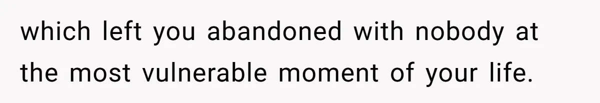 which left you abandoned with nobody at the most vulnerable moment of your life.