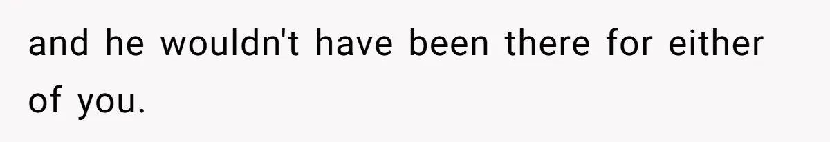 and he wouldn't have been there for either of you.
