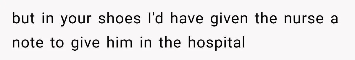 but in your shoes I'd have given the nurse a note to give him in the hospital
