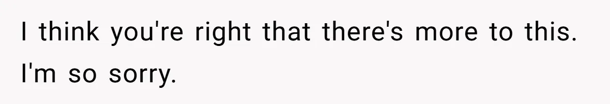 I think you're right that there's more to this. I'm so sorry.