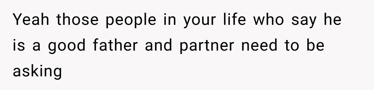 Yeah those people in your life who say he is a good father and partner need to be asking