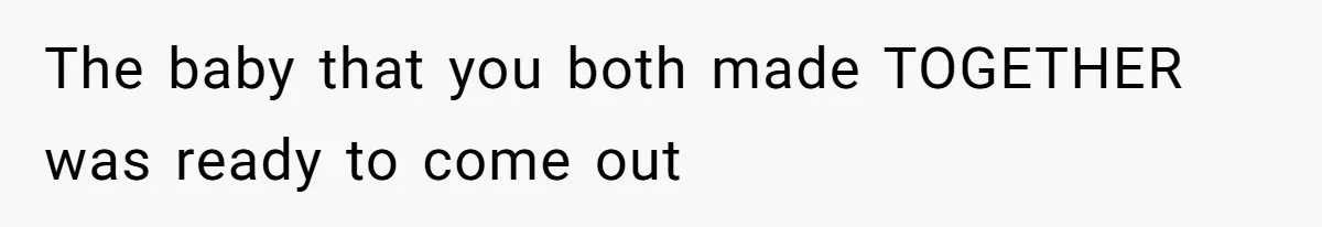The baby that you both made TOGETHER was ready to come out