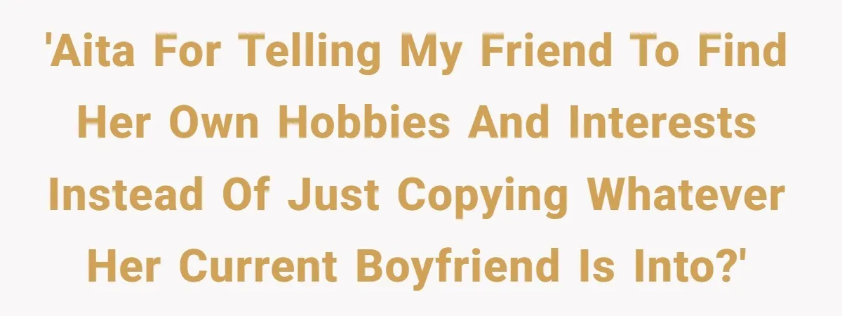 'AITA for telling my friend to find her own hobbies and interests instead of just copying whatever her current boyfriend is into?'