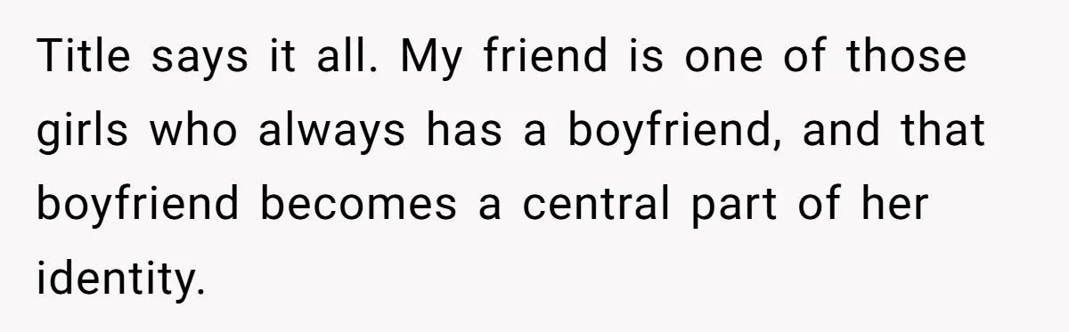 Title says it all. My friend is one of those girls who always has a boyfriend, and that boyfriend becomes a central part of her identity.