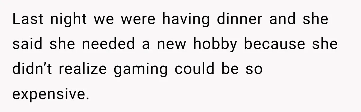Last night we were having dinner and she said she needed a new hobby because she didn’t realize gaming could be so expensive.