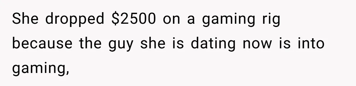 She dropped $2500 on a gaming rig because the guy she is dating now is into gaming,