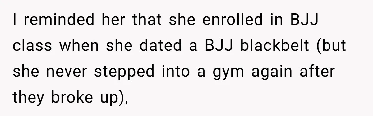 I reminded her that she enrolled in BJJ class when she dated a BJJ blackbelt (but she never stepped into a gym again after they broke up),