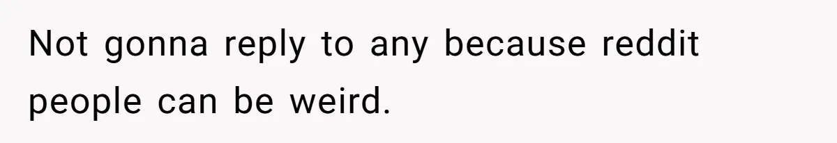 Not gonna reply to any because reddit people can be weird.