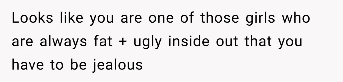 Looks like you are one of those girls who are always fat + ugly inside out that you have to be jealous