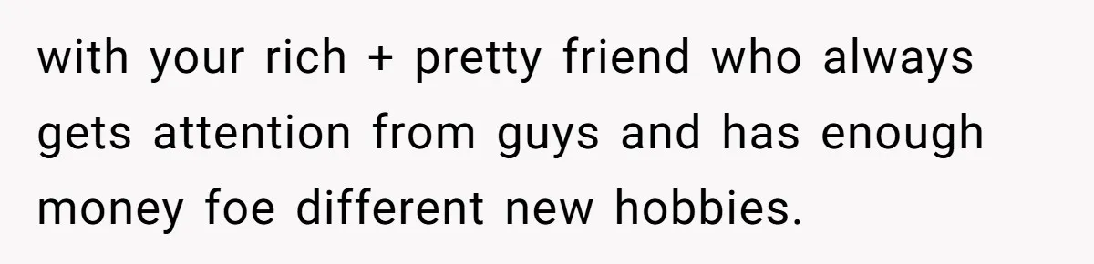 with your rich + pretty friend who always gets attention from guys and has enough money foe different new hobbies.