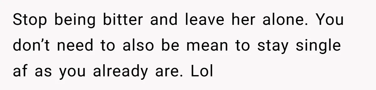 Stop being bitter and leave her alone. You don’t need to also be mean to stay single af as you already are. Lol