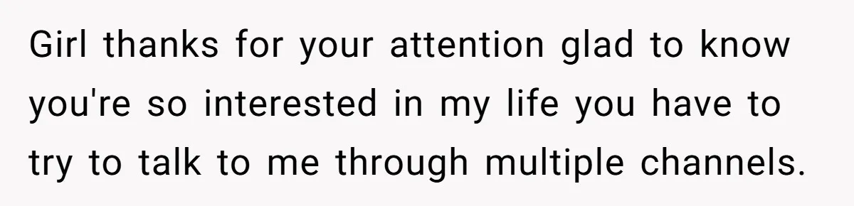Girl thanks for your attention glad to know you're so interested in my life you have to try to talk to me through multiple channels.