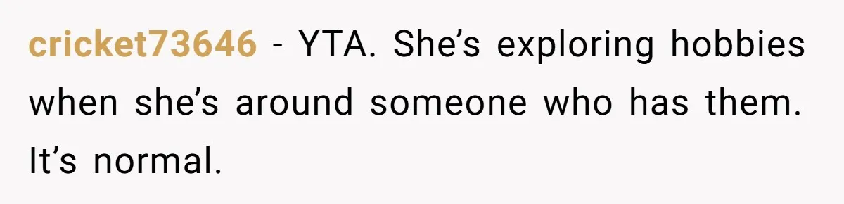 cricket73646 − YTA. She’s exploring hobbies when she’s around someone who has them. It’s normal.