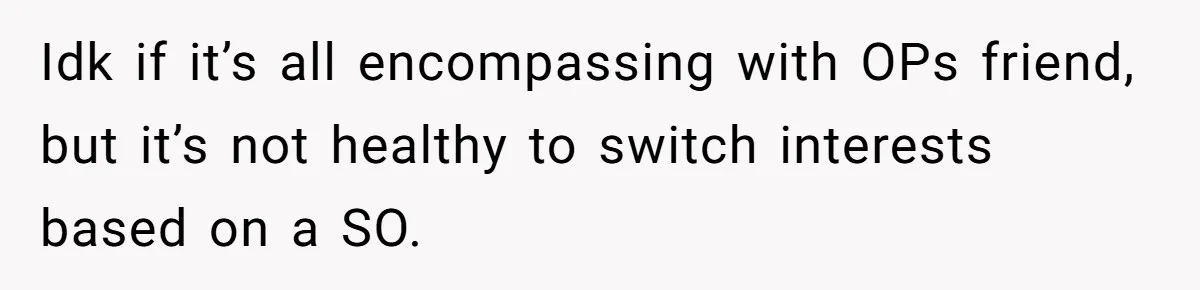 Idk if it’s all encompassing with OPs friend, but it’s not healthy to switch interests based on a SO.