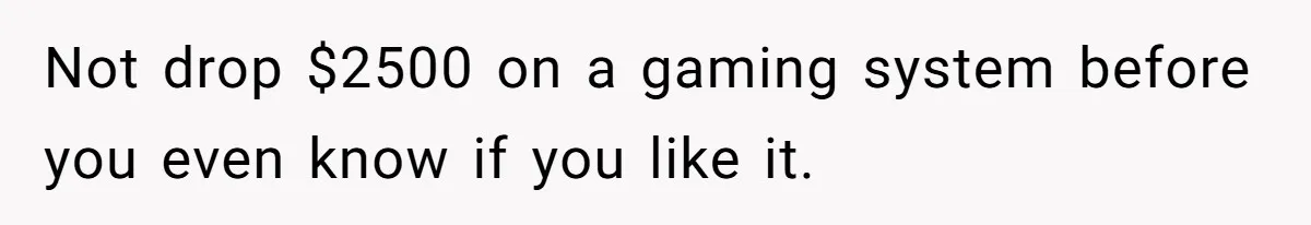 Not drop $2500 on a gaming system before you even know if you like it.