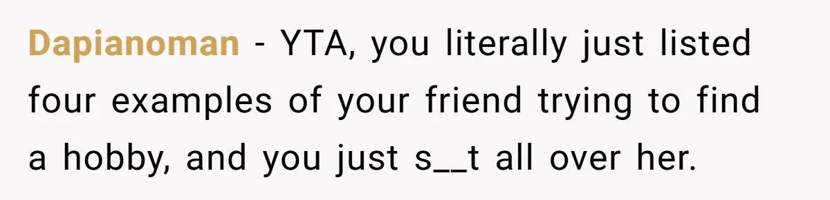 Dapianoman − YTA, you literally just listed four examples of your friend trying to find a hobby, and you just s__t all over her.
